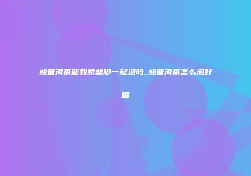 熟普洱茶能和螃蟹脚一起泡吗_熟普洱茶怎么泡好喝