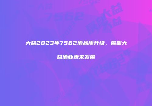 大益2023年7562酒品质升级，展望大益酒业未来发展