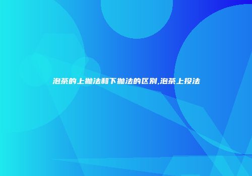 泡茶的上抛法和下抛法的区别,泡茶上投法