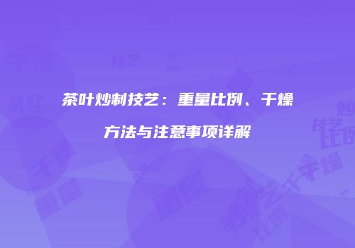 茶叶炒制技艺：重量比例、干燥方法与注意事项详解
