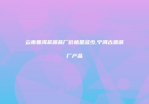 云南普洱茶源茶厂价格是多少,宁洱古源茶厂产品