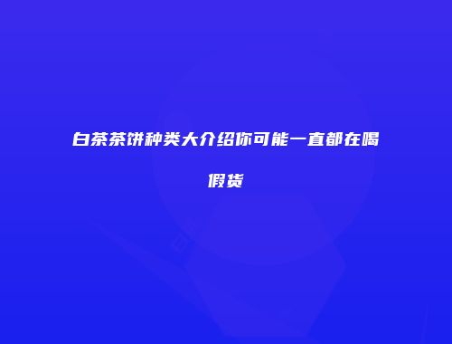 白茶茶饼种类大介绍你可能一直都在喝假货