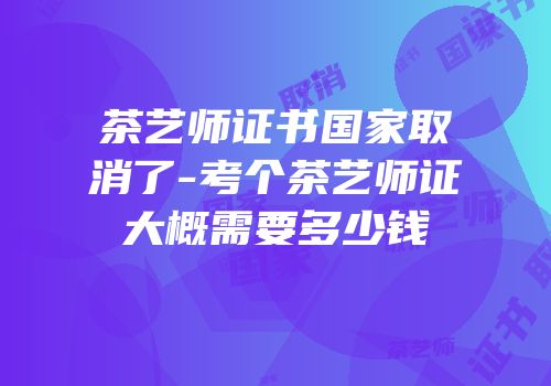 茶艺师证书国家取消了-考个茶艺师证大概需要多少钱