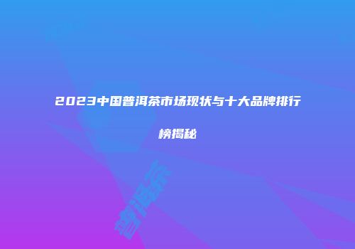 2023中国普洱茶市场现状与十大品牌排行榜揭秘