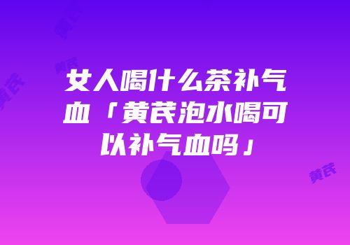 女人喝什么茶补气血「黄芪泡水喝可以补气血吗」