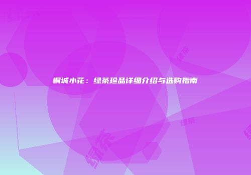 桐城小花：绿茶珍品详细介绍与选购指南