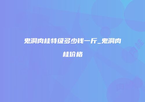 鬼洞肉桂特级多少钱一斤_鬼洞肉桂价格