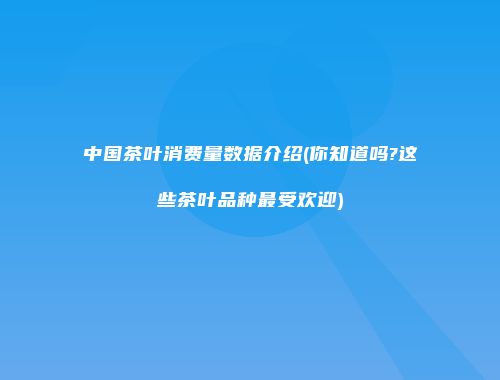 中国茶叶消费量数据介绍(你知道吗?这些茶叶品种最受欢迎)