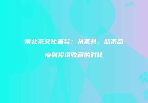 南北茶文化差异：从茶具、品茶态度到投资收藏的对比