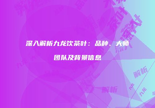 深入解析九龙饮茶叶：品种、大师团队及背景信息