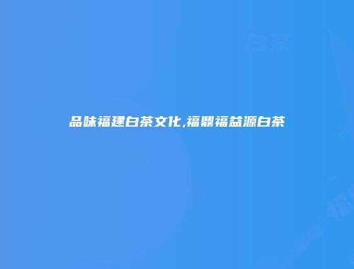 品味福建白茶文化,福鼎福益源白茶
