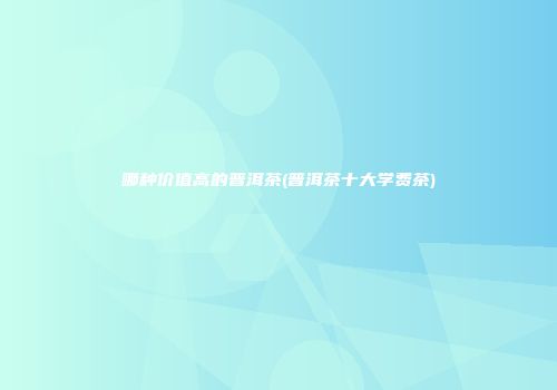 哪种价值高的普洱茶(普洱茶十大学费茶)