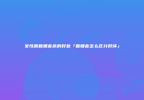女性喝碧螺春茶的好处「碧螺春怎么区分好坏」