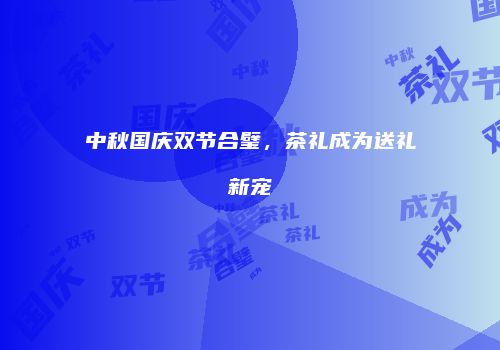 中秋国庆双节合璧，茶礼成为送礼新宠