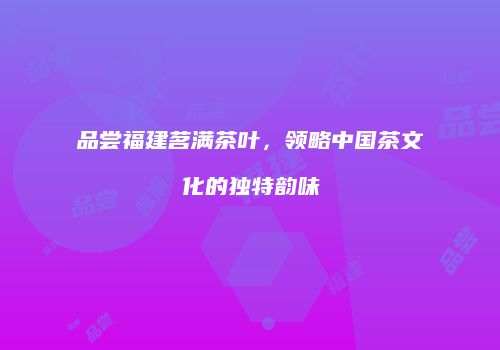 品尝福建茗满茶叶，领略中国茶文化的独特韵味