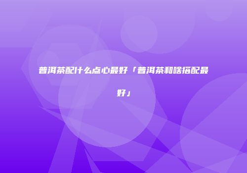 普洱茶配什么点心最好「普洱茶和啥搭配最好」