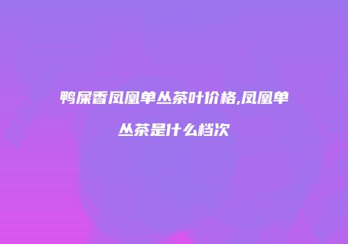 鸭屎香凤凰单丛茶叶价格,凤凰单丛茶是什么档次