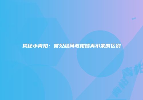 揭秘小青柑：常见疑问与柑橘类水果的区别