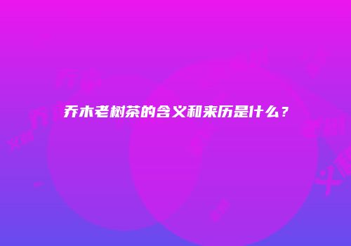 乔木老树茶的含义和来历是什么？