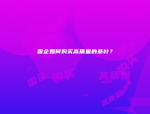 国企如何购买高质量的茶叶？