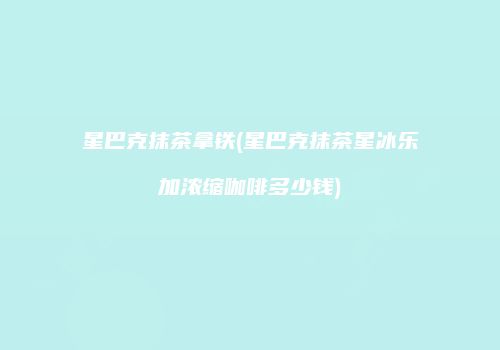 星巴克抹茶拿铁(星巴克抹茶星冰乐加浓缩咖啡多少钱)
