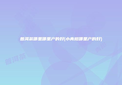 普洱茶哪里哪里产的好(小青柑哪里产的好)