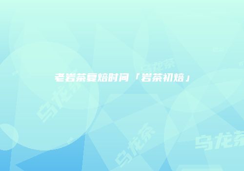 老岩茶复焙时间「岩茶初焙」