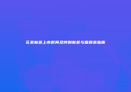 花茶新茶上市时间及辨别新茶与保鲜茶指南