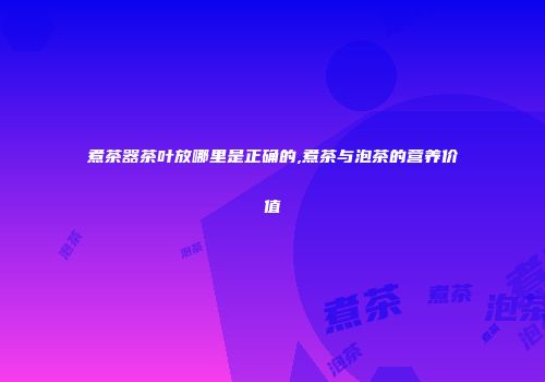 煮茶器茶叶放哪里是正确的,煮茶与泡茶的营养价值