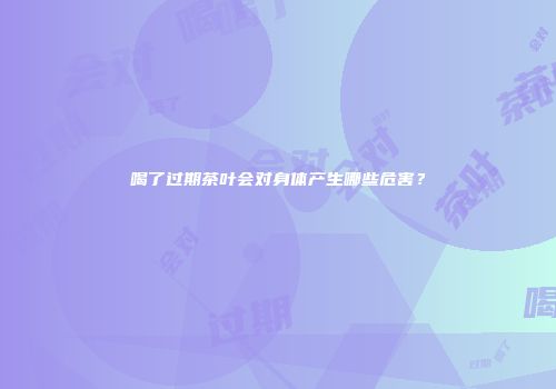 喝了过期茶叶会对身体产生哪些危害？