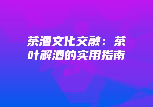 茶酒文化交融：茶叶解酒的实用指南