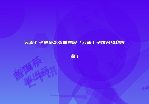 云南七子饼茶怎么看真假「云南七子饼茶绿印价格」
