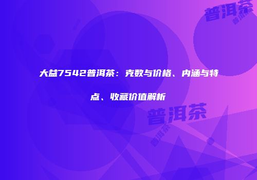 大益7542普洱茶：克数与价格、内涵与特点、收藏价值解析