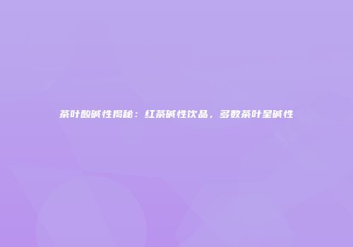 茶叶酸碱性揭秘：红茶碱性饮品，多数茶叶呈碱性