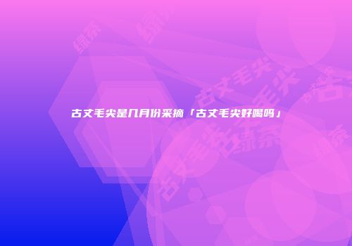 古丈毛尖是几月份采摘「古丈毛尖好喝吗」
