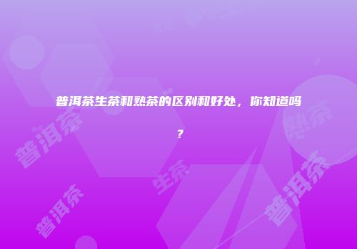 普洱茶生茶和熟茶的区别和好处，你知道吗？