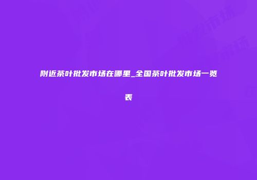 附近茶叶批发市场在哪里_全国茶叶批发市场一览表