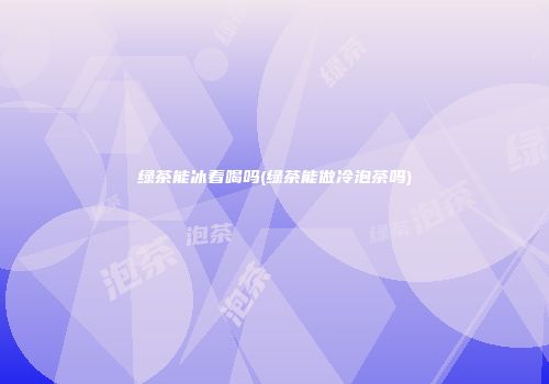 绿茶能冰着喝吗(绿茶能做冷泡茶吗)