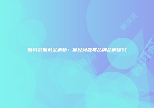 普洱茶知识全解析：常见问题与品牌品质探究