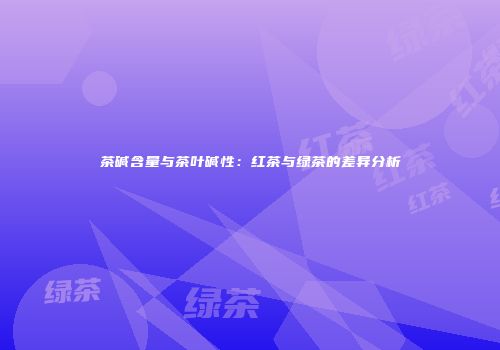 茶碱含量与茶叶碱性：红茶与绿茶的差异分析