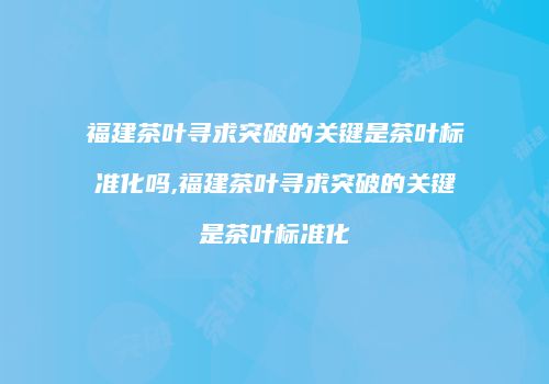 福建茶叶寻求突破的关键是茶叶标准化吗,福建茶叶寻求突破的关键是茶叶标准化