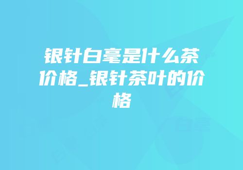 银针白毫是什么茶价格_银针茶叶的价格