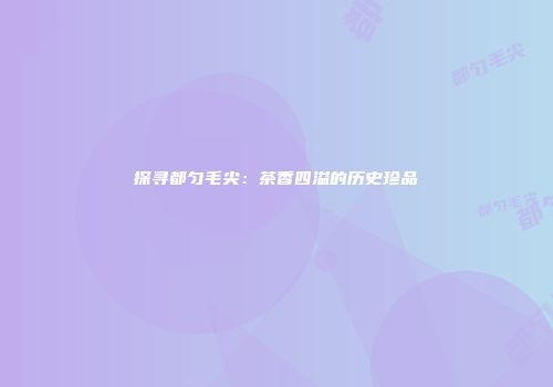 探寻都匀毛尖：茶香四溢的历史珍品