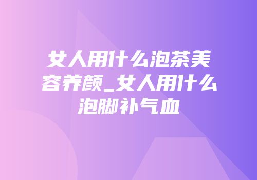 女人用什么泡茶美容养颜_女人用什么泡脚补气血