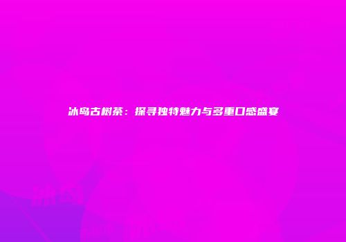 冰岛古树茶：探寻独特魅力与多重口感盛宴