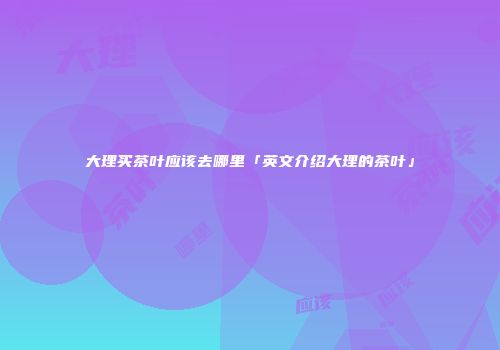 大理买茶叶应该去哪里「英文介绍大理的茶叶」