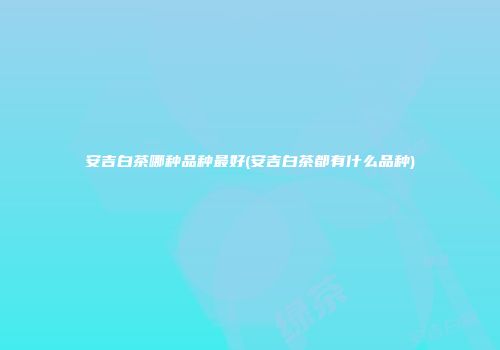 安吉白茶哪种品种最好(安吉白茶都有什么品种)