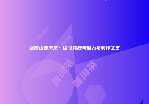 路南山普洱茶：探寻其独特魅力与制作工艺