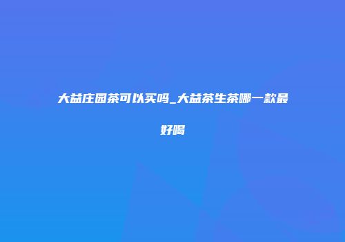 大益庄园茶可以买吗_大益茶生茶哪一款最好喝