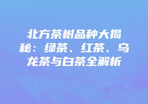 北方茶树品种大揭秘：绿茶、红茶、乌龙茶与白茶全解析